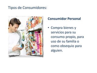 Tipos de Consumidores:
Consumidor Personal
• Compra bienes y
servicios para su
consumo propio, para
uso de su familia o
como obsequio para
alguien.
 