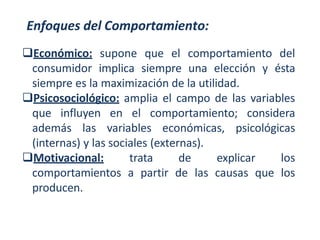 Enfoques del Comportamiento:
Económico: supone que el comportamiento del
consumidor implica siempre una elección y ésta
siempre es la maximización de la utilidad.
Psicosociológico: amplia el campo de las variables
que influyen en el comportamiento; considera
además las variables económicas, psicológicas
(internas) y las sociales (externas).
Motivacional: trata de explicar los
comportamientos a partir de las causas que los
producen.
 