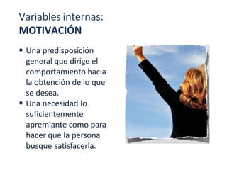 Variables internas:
MOTIVACIÓN
 Una predisposición
general que dirige el
comportamiento hacia
la obtención de lo que
se desea.
 Una necesidad lo
suficientemente
apremiante como para
hacer que la persona
busque satisfacerla.
 