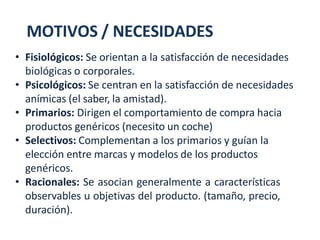 MOTIVOS / NECESIDADES
• Fisiológicos: Se orientan a la satisfacción de necesidades
biológicas o corporales.
• Psicológicos: Se centran en la satisfacción de necesidades
anímicas (el saber, la amistad).
• Primarios: Dirigen el comportamiento de compra hacia
productos genéricos (necesito un coche)
• Selectivos: Complementan a los primarios y guían la
elección entre marcas y modelos de los productos
genéricos.
• Racionales: Se asocian generalmente a características
observables u objetivas del producto. (tamaño, precio,
duración).
 