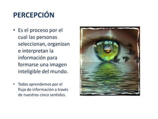 PERCEPCIÓN
• Es el proceso por el
cual las personas
seleccionan, organizan
e interpretan la
información para
formarse una imagen
inteligible del mundo.
• Todos aprendemos por el
flujo de información a través
de nuestros cinco sentidos.
 
