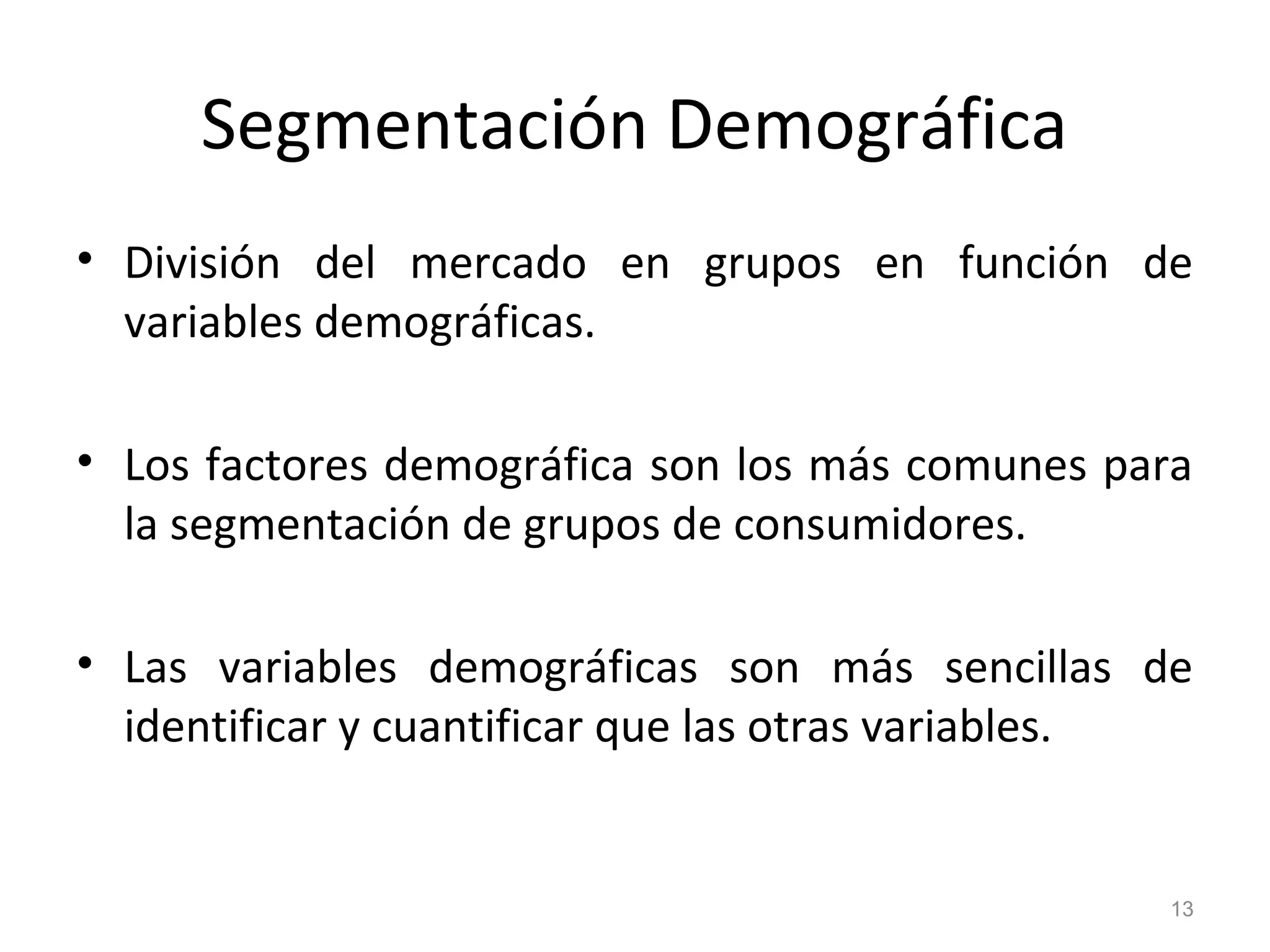 Segmentación Demográfica
• División del mercado en grupos en función de
variables demográficas.
• Los factores demográfica son los más comunes para
la segmentación de grupos de consumidores.
• Las variables demográficas son más sencillas de
identificar y cuantificar que las otras variables.
13
 