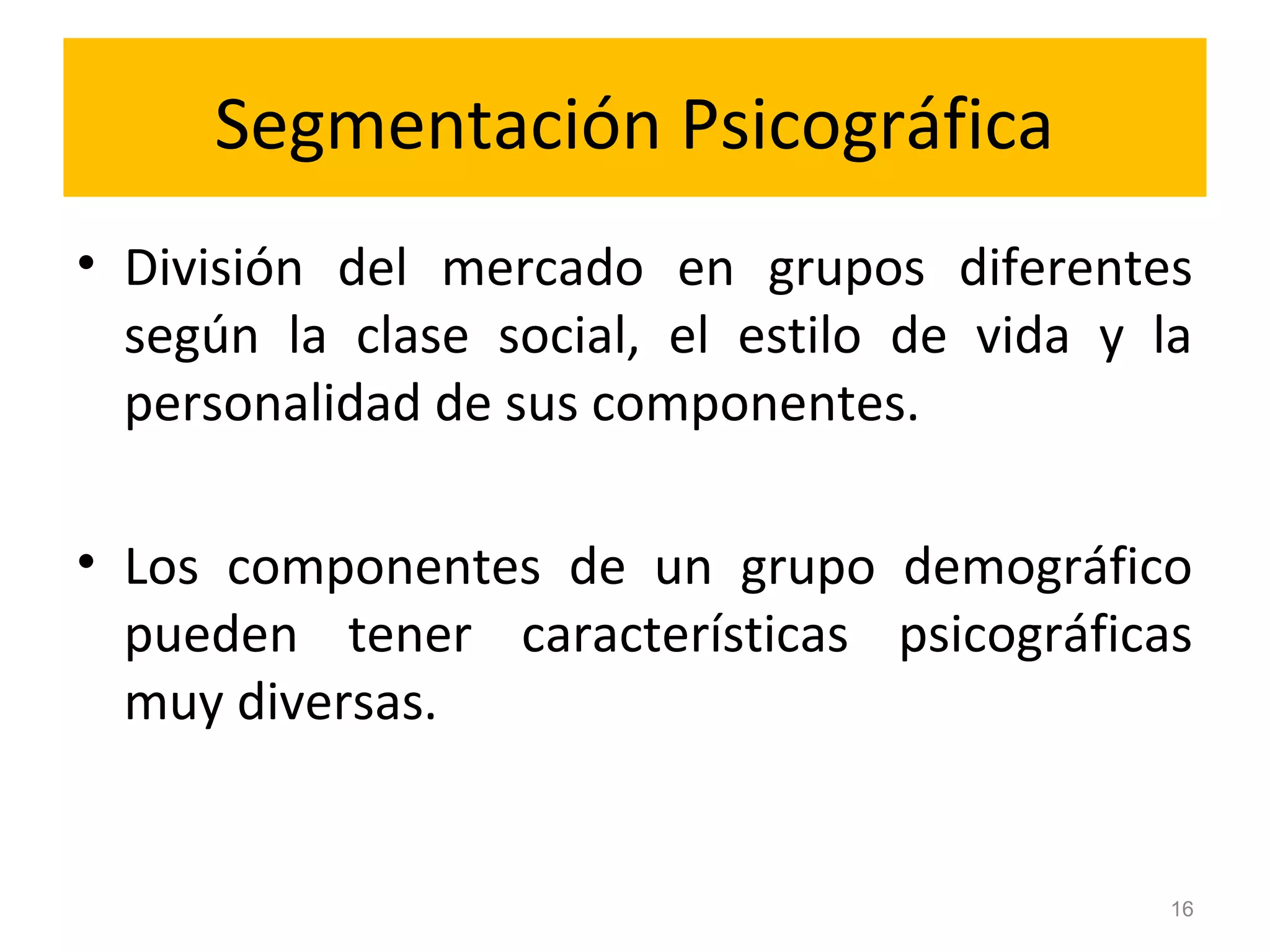 Segmentación Psicográfica
• División del mercado en grupos diferentes
según la clase social, el estilo de vida y la
personalidad de sus componentes.
• Los componentes de un grupo demográfico
pueden tener características psicográficas
muy diversas.
16
 