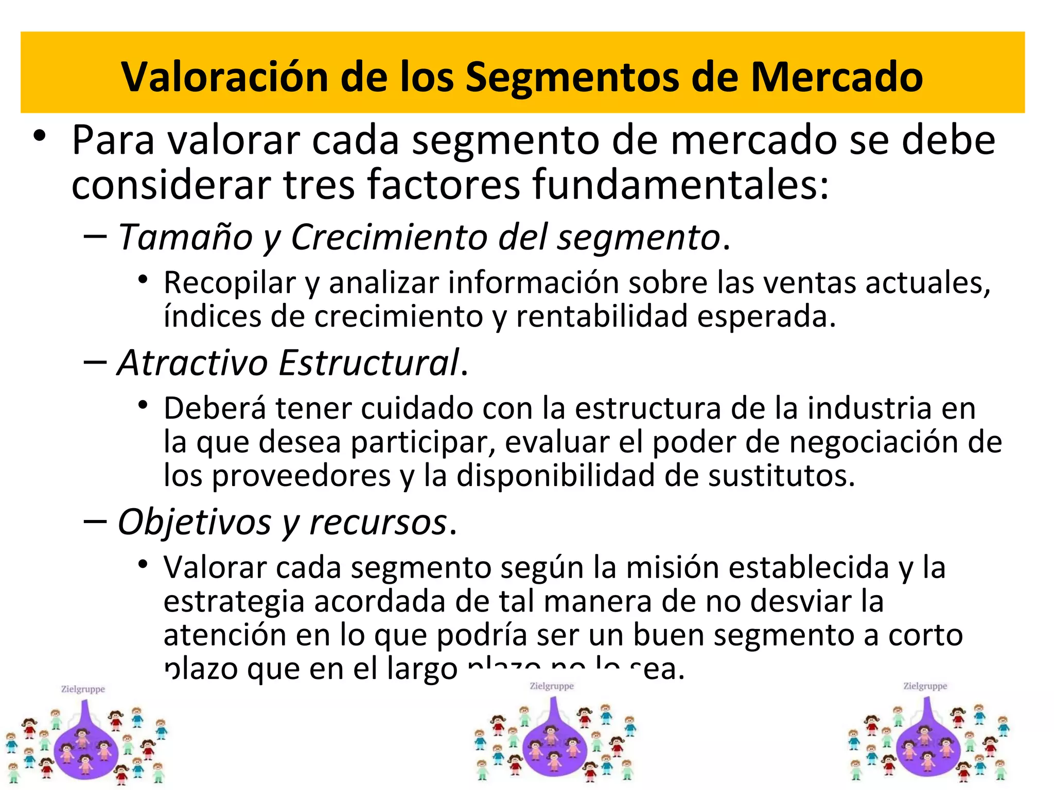 Valoración de los Segmentos de Mercado
• Para valorar cada segmento de mercado se debe
considerar tres factores fundamentales:
– Tamaño y Crecimiento del segmento.
• Recopilar y analizar información sobre las ventas actuales,
índices de crecimiento y rentabilidad esperada.
– Atractivo Estructural.
• Deberá tener cuidado con la estructura de la industria en
la que desea participar, evaluar el poder de negociación de
los proveedores y la disponibilidad de sustitutos.
– Objetivos y recursos.
• Valorar cada segmento según la misión establecida y la
estrategia acordada de tal manera de no desviar la
atención en lo que podría ser un buen segmento a corto
plazo que en el largo plazo no lo sea.
26
 