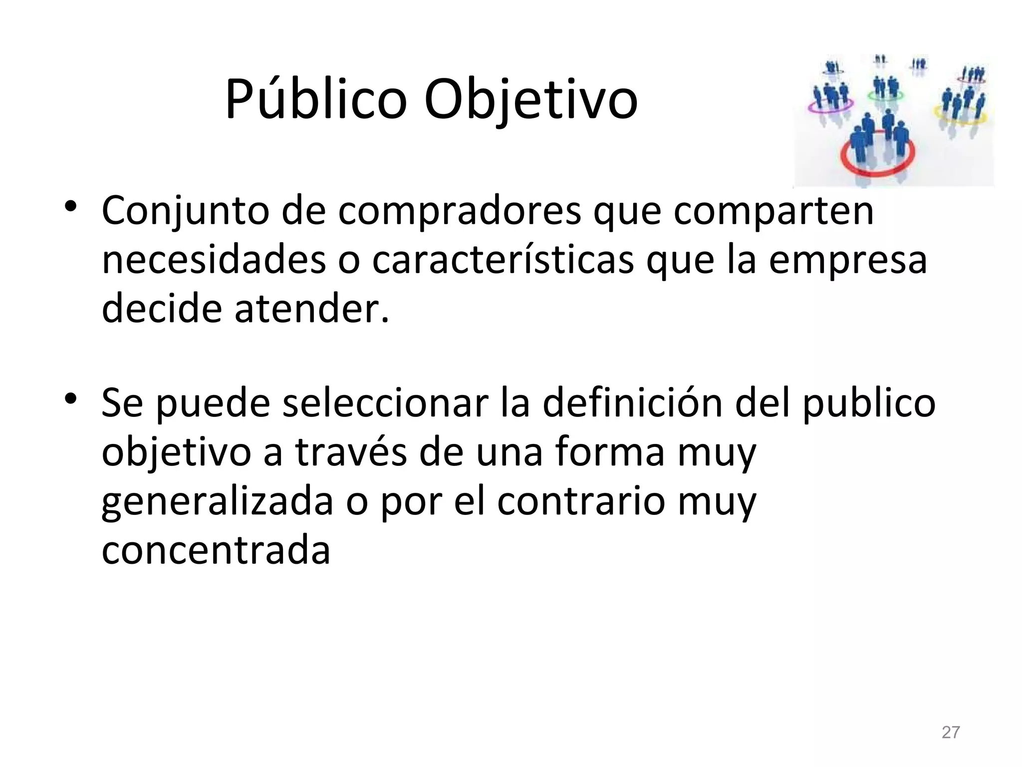 Público Objetivo
• Conjunto de compradores que comparten
necesidades o características que la empresa
decide atender.
• Se puede seleccionar la definición del publico
objetivo a través de una forma muy
generalizada o por el contrario muy
concentrada
27
 