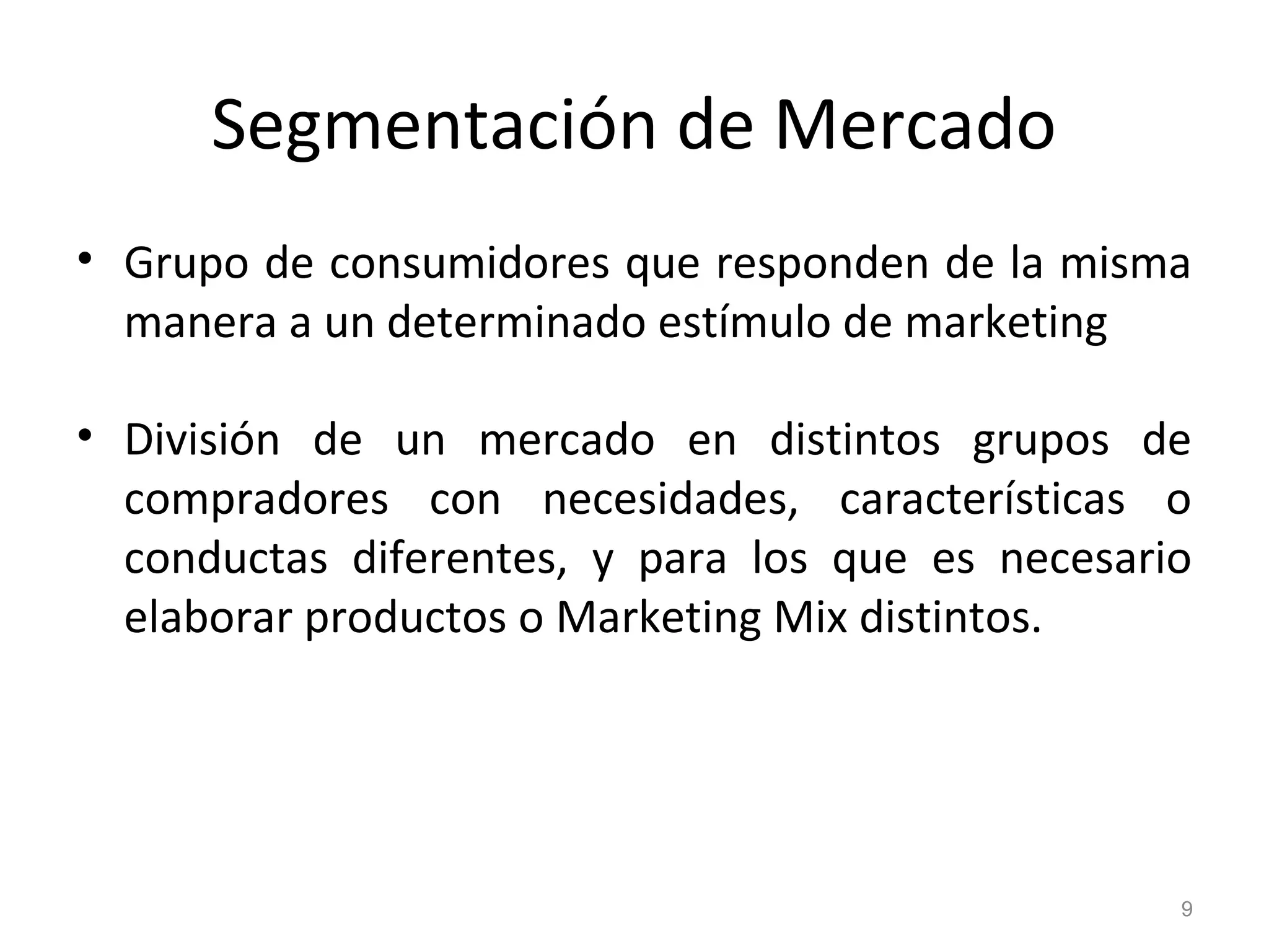 Segmentación de Mercado
• Grupo de consumidores que responden de la misma
manera a un determinado estímulo de marketing
• División de un mercado en distintos grupos de
compradores con necesidades, características o
conductas diferentes, y para los que es necesario
elaborar productos o Marketing Mix distintos.
9
 