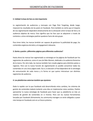 SEGMENTACIÓN DE FACEBOOK
2. Calidad: la base de fans es más importante
La segmentación de audiencias y mensajes con Page Post Targeting, desde luego,
mejorará los resultados de los posts en Facebook. Pero también es cierto que el impacto
de esa segmentación dependerá drásticamente de la alineación entre la base de fans y la
audiencia objetiva de marca. Esto significa que los fans que se adquieren a través de
contestos u otras estrategias podrían quedarse fuera de este grupo.
Para tener éxito, las marcas tendrán ser capaces de gestionar la publicidad de pago, los
contenidos orgánicos de éxito y el engagement relevante.
3. Gente y pasión: ¿diferentes páginas para diferentes audiencias?
Hasta ahora las marcas han segmentado su estrategia en las páginas de Facebook por los
segmentos de audiencia, como el caso de Nike Women, dedicado a la audiencia femenina
de la marca. Por otro lado, las marcas también han creado páginas para distintos países o
regiones. Pero con la nueva función de segmentación es posible concentrar todos los
contenidos en una única página web. Eso sí, la decisión al final dependerá de la estrategia
de comunicación de cada marca y la forma en que quiera interactuar con distintos
segmentos de audiencia.
4. Las plataformas externas tendrán que ajustarse
Dada la rapidez con la que Facebook está desarrollando estos cambios, los sistemas de
gestión de contenidos todavía tardarán unos días en implementar estos cambios. Podrán
aprovechar la nueva estrategia de Facebook para hacer que su plataforma se más un
sistema de gestión de contenidos en sí mismos. Pero con las nuevas herramientas
lanzadas por Facebook últimamente, los community managers se verán obligados a pasar
más tiempo en Facebook.com en un futuro próximo.
 