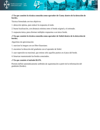 ✓ En que consiste la técnica conocida como operador de Canny dentro de la detección de
bordes.
Técnica formulada con tres objetivos:
1. detección óptima, para reducir la respuesta al ruido.
2. buena localización, con distancia mínima entre el borde original y el estimado.
3. respuesta única, para eliminar múltiples respuestas a un único borde.
✓ En que consiste la técnica conocida como operador de Sobiel dentro de la detección de
bordes.
Algoritmo de aproximación:
1. suavizar la imagen con un filtro Gaussiano.
2. encontrar la dirección del gradiente con el operador de Sobel.
3. usar supresión no-maximal, que retiene sólo aquellos puntos en el pico del borde.
4. binarizar manteniendo los bordes conectados.
✓ En que consiste el método RATS.
Permite definir automáticamente umbrales de segmentación a partir de la información del
gradiente (bordes).
 