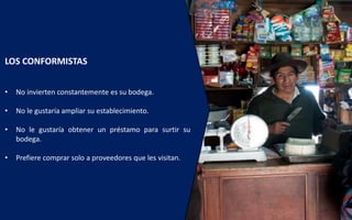 LOS CONFORMISTAS
• No invierten constantemente es su bodega.
• No le gustaría ampliar su establecimiento.
• No le gustaría obtener un préstamo para surtir su
bodega.
• Prefiere comprar solo a proveedores que les visitan.
 