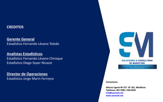 Contactenos
Alfonso Ugarte Nº 277 Of. 701, Miraflores
Teléfonos: 447-7089 / 444-0550
info@socmark.net
www.socmark.net
CREDITOS
Gerente General
Estadístico Fernando Lévano Toledo
Analistas Estadísticos
Estadístico Fernando Lévano Chiroque
Estadístico Diego Soyer Nicasio
Director de Operaciones
Estadístico Jorge Marin Ferreyra
SOLUCIONES & CONSULTORIA
DE MARKETING
 