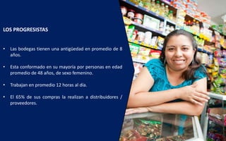 7
LOS PROGRESISTAS
• Las bodegas tienen una antigüedad en promedio de 8
años.
• Esta conformado en su mayoría por personas en edad
promedio de 48 años, de sexo femenino.
• Trabajan en promedio 12 horas al día.
• El 65% de sus compras la realizan a distribuidores /
proveedores.
 