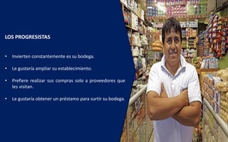 LOS PROGRESISTAS
• Invierten constantemente es su bodega.
• Le gustaría ampliar su establecimiento.
• Prefiere realizar sus compras solo a proveedores que
les visitan.
• Le gustaría obtener un préstamo para surtir su bodega.
 