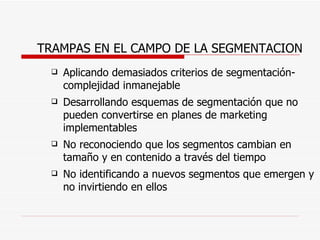 TRAMPAS EN EL CAMPO DE LA SEGMENTACION Aplicando demasiados criterios de segmentación-complejidad inmanejable Desarrollando esquemas de segmentación que no pueden convertirse en planes de marketing implementables No reconociendo que los segmentos cambian en tamaño y en contenido a través del tiempo No identificando a nuevos segmentos que emergen y no invirtiendo en ellos 