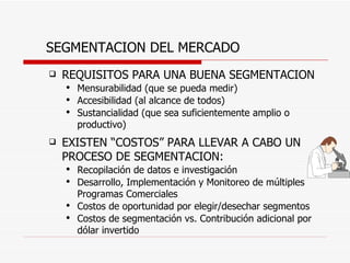 SEGMENTACION DEL MERCADO REQUISITOS PARA UNA BUENA SEGMENTACION Mensurabilidad (que se pueda medir) Accesibilidad (al alcance de todos) Sustancialidad (que sea suficientemente amplio o productivo) EXISTEN “COSTOS” PARA LLEVAR A CABO UN PROCESO DE SEGMENTACION: Recopilación de datos e investigación Desarrollo, Implementación y Monitoreo de múltiples Programas Comerciales Costos de oportunidad por elegir/desechar segmentos Costos de segmentación vs. Contribución adicional por dólar invertido 