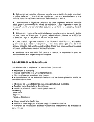 B. Determinar las variables relevantes para la segmentación. Se debe identificar
 aquellas variables o características importantes, que nos permitan llegar a una
 división o agrupación de estos mismos, dado nuestros objetivos.

 C. Determinación y proyección potencial de cada segmento. Una vez definido
 cada grupo. Obtendremos una matriz de segmentos. Cada segmento o "nicho de
 mercado" tendrá una característica peculiar, y por tanto un probable potencial
 propio.

 D. Determinar y proyectar la acción de la competencia en cada segmento. Antes
 de seleccionar un nicho a quien dirigirnos, debemos tener presente las actividades
 o roles que juega la competencia en cada uno de ellos.

 E.FODA de cada segmento. Determinar las fortalezas, oportunidades, debilidades
 y amenazas que ofrece cada segmento, es una tarea estratégica antes de optar
 por una posición. Esta visión permitirá saber el lugar que nos encontraremos para
 competir en el mercado, dado el segmento elegido.

 F.Elección de cada segmento. Acá culmina el proceso de segmentación, pues se
 selecciono uno más segmentos para competir.



7.)BENEFICIOS DE LA SEGMENTACIÓN

Los beneficios de la segmentación de mercados pueden ser:
   Mejoras en el marketing.
   Rápido crecimiento de la unidad de formación.
   Nuevas ofertas de servicio de información.
   Reconocimiento de las deferentes falencias que se pueden presentar a nivel de
prestación de servicios.

   Identificar las necesidades más específicas para los sub-mercados.
   Focalizar mejor la estrategia de marketing.
   Optimizar el uso de los recursos empresariales de:
- Marketing
- Producción
- Logística
- Toma de decisiones

  Hacer publicidad más efectiva.
  Identificar un nicho propio donde no tenga competencia directa.
  Aumentar las posibilidades de crecer rápidamente en segmentos del mercado sin
competidores.
 