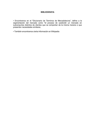 BIBLIOGRAFIA



• Encontramos en el "Diccionario de Términos de Mercadotecnia”, define a la
segmentación del mercado como "el proceso de subdividir un mercado en
subconjuntos distintos de clientes que se comportan de la misma manera o que
presentan necesidades similares.

• También encontramos cierta información en Wikipedia
 