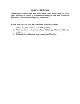 OBJETIVOS GENERALES

Lasegmentación de mercados tiene como objetivo definir las características de un
grupo específico de clientes y así desarrollar estrategias para crear o modificar
productos o servicios que satisfagan sus necesidades.



Porque al segmentar tu mercado obtienes los siguientes beneficios:

   1. Tienes una visión exacta de tu mercado potencial.
   2. Tienes un ahorro en tu presupuesto de Marketing y obtienes un ROI más
      puntual.
   3. Sabes dónde podrás gastar un presupuesto de Marketing.
 
