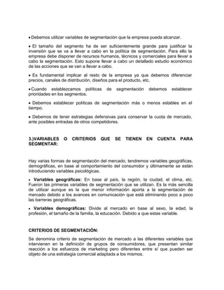 Debemos utilizar variables de segmentación que la empresa pueda alcanzar.

  El tamaño del segmento ha de ser suficientemente grande para justificar la
inversión que se va a llevar a cabo en la política de segmentación. Para ello la
empresa debe disponer de recursos humanos, técnicos y comerciales para llevar a
cabo la segmentación. Esto supone llevar a cabo un detallado estudio económico
de las acciones que se van a llevar a cabo.

  Es fundamental implicar al resto de la empresa ya que debemos diferenciar
precios, canales de distribución, diseños para el producto, etc.

 Cuando establezcamos políticas       de   segmentación    debemos    establecer
prioridades en los segmentos.

   Debemos establecer políticas de segmentación más o menos estables en el
tiempo.

  Debemos de tener estrategias defensivas para conservar la cuota de mercado,
ante posibles entradas de otros competidores.


3.)VARIABLES     O   CRITERIOS     QUE     SE   TIENEN    EN   CUENTA     PARA
SEGMENTAR:


Hay varias formas de segmentación del mercado, tendremos variables geográficas,
demográficas, en base al comportamiento del consumidor y últimamente se están
introduciendo variables psicológicas.
   Variables geográficas: En base al país, la región, la ciudad, el clima, etc.
Fueron las primeras variables de segmentación que se utilizan. Es la más sencilla
de utilizar aunque es la que menor información aporta a la segmentación de
mercado debido a los avances en comunicación que está eliminando poco a poco
las barreras geográficas.
   Variables demográficas: Divide al mercado en base al sexo, la edad, la
profesión, el tamaño de la familia, la educación. Debido a que estas variable.


CRITERIOS DE SEGMENTACIÓN:
Se denomina criterio de segmentación de mercado a las diferentes variables que
intervienen en la definición de grupos de consumidores, que presentan similar
reacción a los esfuerzos de marketing pero diferentes entre sí que pueden ser
objeto de una estrategia comercial adaptada a los mismos.
 