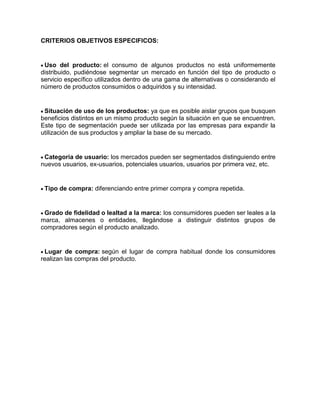 CRITERIOS OBJETIVOS ESPECIFICOS:


 Uso del producto: el consumo de algunos productos no está uniformemente
distribuido, pudiéndose segmentar un mercado en función del tipo de producto o
servicio específico utilizados dentro de una gama de alternativas o considerando el
número de productos consumidos o adquiridos y su intensidad.


 Situación de uso de los productos: ya que es posible aislar grupos que busquen
beneficios distintos en un mismo producto según la situación en que se encuentren.
Este tipo de segmentación puede ser utilizada por las empresas para expandir la
utilización de sus productos y ampliar la base de su mercado.


 Categoría de usuario: los mercados pueden ser segmentados distinguiendo entre
nuevos usuarios, ex-usuarios, potenciales usuarios, usuarios por primera vez, etc.


 Tipo de compra: diferenciando entre primer compra y compra repetida.


 Grado de fidelidad o lealtad a la marca: los consumidores pueden ser leales a la
marca, almacenes o entidades, llegándose a distinguir distintos grupos de
compradores según el producto analizado.


 Lugar de compra: según el lugar de compra habitual donde los consumidores
realizan las compras del producto.
 