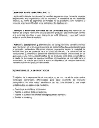CRITERIOS SUBJETIVOS ESPECIFICOS:
La utilización de este tipo de criterios identifica segmentos cuya demanda presenta
disparidades muy significativas en su respuesta. A diferencia de los anteriores
criterios, su forma de segmentar el mercado no es descriptiva sino funciones y
presenta una mayor dificultad en su aplicación. Se clasifican en:


 Ventajas o beneficios buscados en los productos: Requiere identificar los
motivos de compra y consumo en cada clase de producto. Esta información permite
a la empresa identificar a que segmento se está dirigiendo y con qué nuevos
atributos puede dotar al producto.


  Actitudes, percepciones y preferencias: Se configuran como variables internas
que intervienen en el proceso de compra. La actitud refleja la predisposición hacia
el producto, pudiéndose diferenciar distintos segmentos según la variedad de
estados con que se presente para un producto concreto. La utilización de las
percepciones y preferencias permite la elaboración de mapas preceptúales en los
que aparece una representación gráfica de los productos junto a los consumidores,
a través de los cuales se pueden identificar oportunidades de mercado para el
lanzamiento de nuevos productos al aparecer segmentos de mercado que están
insatisfechos con los productos existentes.



4.)OBJETIVOS DE LA SEGMENTACION:


El objetivo de la segmentación de mercados no es otro que el de poder aplicar
estrategias comerciales diferenciadas para cada segmento de mercado,
consiguiendo así una mayor satisfacción de los consumidores y una mejor
rentabilidad de las acciones de marketing.

  Contribuye a establecer prioridades.
  Facilita el análisis de la competencia.
  Facilita el ajuste de las ofertas de los productos o servicios.
  Facilita el marketing.
 