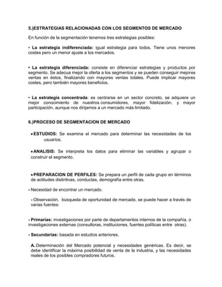 5.)ESTRATEGIAS RELACIONADAS CON LOS SEGMENTOS DE MERCADO

En función de la segmentación tenemos tres estrategias posibles:

• La estrategia indiferenciada: igual estrategia para todos. Tiene unos menores
costes pero un menor ajuste a los mercados.


• La estrategia diferenciada: consiste en diferenciar estrategias y productos por
segmento. Se adecua mejor la oferta a los segmentos y se pueden conseguir mejores
ventas en éstos, finalizando con mayores ventas totales. Puede implicar mayores
costes, pero también mayores beneficios.


• La estrategia concentrada: es centrarse en un sector concreto, se adquiere un
mejor conocimiento de nuestros consumidores, mayor fidelización, y mayor
participación, aunque nos dirijamos a un mercado más limitado.


6.)PROCESO DE SEGMENTACION DE MERCADO

  ESTUDIOS: Se examina el mercado para determinar las necesidades de los
      usuarios.

  ANALISIS: Se interpreta los datos para eliminar las variables y agrupar o
 construir el segmento.



  PREPARACION DE PERFILES: Se prepara un perfil de cada grupo en términos
 de actitudes distintivas, conductas, demografía entre otras.

- Necesidad de encontrar un mercado.

 - Observación, búsqueda de oportunidad de mercado, se puede hacer a través de
 varias fuentes:


- Primarias: investigaciones por parte de departamentos internos de la compañía, o
investigaciones externas (consultoras, instituciones, fuentes políticas entre otras).

- Secundarias: basada en estudios anteriores.

 A. Determinación del Mercado potencial y necesidades genéricas. Es decir, se
 debe identificar la máxima posibilidad de venta de la industria, y las necesidades
 reales de los posibles compradores futuros.
 