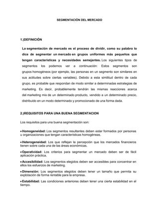 SEGMENTACIÓN DEL MERCADO




1.)DEFINICIÓN

 La segmentación de mercado es el proceso de dividir, como su palabra lo
 dice de segmentar un mercado en grupos uniformes más pequeños que
 tengan características y necesidades semejantes. Los siguientes tipos de
 segmentos    los   podemos    ver   a   continuación:   Estos   segmentos    son
 grupos homogéneos (por ejemplo, las personas en un segmento son similares en
 sus actitudes sobre ciertas variables). Debido a esta similitud dentro de cada
 grupo, es probable que respondan de modo similar a determinadas estrategias de
 marketing. Es decir, probablemente tendrán las mismas reacciones acerca
 del marketing mix de un determinado producto, vendido a un determinado precio,
 distribuido en un modo determinado y promocionado de una forma dada.



2.)REQUISITOS PARA UNA BUENA SEGMENTACION

Los requisitos para una buena segmentación son:

 Homogeneidad: Los segmentos resultantes deben estar formados por personas
u organizaciones que tengan características homogéneas.

  Heterogeneidad: Los que reflejan la percepción que los mercados financieros
tienen sobre cada una de las áreas económicas.

 Operatividad: Los criterios para segmentar un mercado deben ser de fácil
aplicación práctica.

 Accesibilidad: Los segmentos elegidos deben ser accesibles para concentrar en
ellos los esfuerzos de marketing.

 Dimensión: Los segmentos elegidos deben tener un tamaño que permita su
explotación de forma rentable para la empresa.

  Estabilidad: Las condiciones anteriores deben tener una cierta estabilidad en el
tiempo.
 