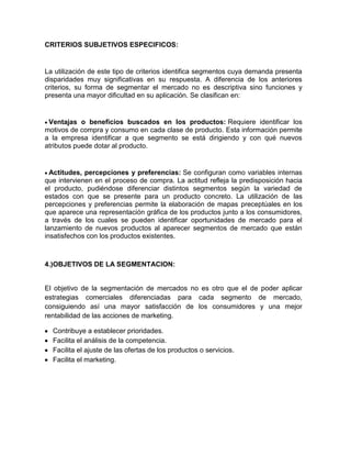 CRITERIOS SUBJETIVOS ESPECIFICOS:


La utilización de este tipo de criterios identifica segmentos cuya demanda presenta
disparidades muy significativas en su respuesta. A diferencia de los anteriores
criterios, su forma de segmentar el mercado no es descriptiva sino funciones y
presenta una mayor dificultad en su aplicación. Se clasifican en:


 Ventajas o beneficios buscados en los productos: Requiere identificar los
motivos de compra y consumo en cada clase de producto. Esta información permite
a la empresa identificar a que segmento se está dirigiendo y con qué nuevos
atributos puede dotar al producto.


  Actitudes, percepciones y preferencias: Se configuran como variables internas
que intervienen en el proceso de compra. La actitud refleja la predisposición hacia
el producto, pudiéndose diferenciar distintos segmentos según la variedad de
estados con que se presente para un producto concreto. La utilización de las
percepciones y preferencias permite la elaboración de mapas preceptúales en los
que aparece una representación gráfica de los productos junto a los consumidores,
a través de los cuales se pueden identificar oportunidades de mercado para el
lanzamiento de nuevos productos al aparecer segmentos de mercado que están
insatisfechos con los productos existentes.



4.)OBJETIVOS DE LA SEGMENTACION:


El objetivo de la segmentación de mercados no es otro que el de poder aplicar
estrategias comerciales diferenciadas para cada segmento de mercado,
consiguiendo así una mayor satisfacción de los consumidores y una mejor
rentabilidad de las acciones de marketing.

  Contribuye a establecer prioridades.
  Facilita el análisis de la competencia.
  Facilita el ajuste de las ofertas de los productos o servicios.
  Facilita el marketing.
 