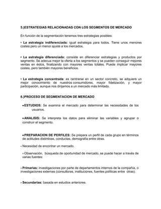 5.)ESTRATEGIAS RELACIONADAS CON LOS SEGMENTOS DE MERCADO

En función de la segmentación tenemos tres estrategias posibles:

• La estrategia indiferenciada: igual estrategia para todos. Tiene unos menores
costes pero un menor ajuste a los mercados.


• La estrategia diferenciada: consiste en diferenciar estrategias y productos por
segmento. Se adecua mejor la oferta a los segmentos y se pueden conseguir mejores
ventas en éstos, finalizando con mayores ventas totales. Puede implicar mayores
costes, pero también mayores beneficios.


• La estrategia concentrada: es centrarse en un sector concreto, se adquiere un
mejor conocimiento de nuestros consumidores, mayor fidelización, y mayor
participación, aunque nos dirijamos a un mercado más limitado.


6.)PROCESO DE SEGMENTACION DE MERCADO

  ESTUDIOS: Se examina el mercado para determinar las necesidades de los
      usuarios.

  ANALISIS: Se interpreta los datos para eliminar las variables y agrupar o
 construir el segmento.



  PREPARACION DE PERFILES: Se prepara un perfil de cada grupo en términos
 de actitudes distintivas, conductas, demografía entre otras.

- Necesidad de encontrar un mercado.

 - Observación, búsqueda de oportunidad de mercado, se puede hacer a través de
 varias fuentes:


- Primarias: investigaciones por parte de departamentos internos de la compañía, o
investigaciones externas (consultoras, instituciones, fuentes políticas entre otras).


- Secundarias: basada en estudios anteriores.
 