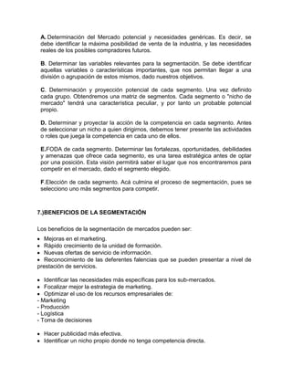 A. Determinación del Mercado potencial y necesidades genéricas. Es decir, se
 debe identificar la máxima posibilidad de venta de la industria, y las necesidades
 reales de los posibles compradores futuros.

 B. Determinar las variables relevantes para la segmentación. Se debe identificar
 aquellas variables o características importantes, que nos permitan llegar a una
 división o agrupación de estos mismos, dado nuestros objetivos.

 C. Determinación y proyección potencial de cada segmento. Una vez definido
 cada grupo. Obtendremos una matriz de segmentos. Cada segmento o "nicho de
 mercado" tendrá una característica peculiar, y por tanto un probable potencial
 propio.

 D. Determinar y proyectar la acción de la competencia en cada segmento. Antes
 de seleccionar un nicho a quien dirigirnos, debemos tener presente las actividades
 o roles que juega la competencia en cada uno de ellos.

 E.FODA de cada segmento. Determinar las fortalezas, oportunidades, debilidades
 y amenazas que ofrece cada segmento, es una tarea estratégica antes de optar
 por una posición. Esta visión permitirá saber el lugar que nos encontraremos para
 competir en el mercado, dado el segmento elegido.

 F.Elección de cada segmento. Acá culmina el proceso de segmentación, pues se
 selecciono uno más segmentos para competir.



7.)BENEFICIOS DE LA SEGMENTACIÓN

Los beneficios de la segmentación de mercados pueden ser:
   Mejoras en el marketing.
   Rápido crecimiento de la unidad de formación.
   Nuevas ofertas de servicio de información.
   Reconocimiento de las deferentes falencias que se pueden presentar a nivel de
prestación de servicios.

   Identificar las necesidades más específicas para los sub-mercados.
   Focalizar mejor la estrategia de marketing.
   Optimizar el uso de los recursos empresariales de:
- Marketing
- Producción
- Logística
- Toma de decisiones

  Hacer publicidad más efectiva.
  Identificar un nicho propio donde no tenga competencia directa.
 