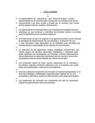 CONCLUSIONES


La segmentación de mercado es una forma de buscar nuevas
oportunidades en el mercado total a través del conocimiento real de los
consumidores y se lleva a cabo a través de un proceso que consta
de tres etapas: Estudio, Análisis y Preparación.

La segmentación de mercado tiene una importancia estratégica para las
empresas ya que conduce a identificar los factores claves a controlar
para consolidarse en los mercados objetivos.

El simple hecho de abrir un negocio no es garantía de éxito, es por ello que
la estrategia de segmentación de una empresa y la elección de uno
o más mercados meta dependerá de la habilidad para identificar las
características y necesidades de los clientes en ese mercado.

La selección de los segmentos implica establecer compromisos con
ciertos grupos de clientes, desarrollar habilidades y destrezas para
poder satisfacer sus necesidades, sin embargo, muchas organizaciones
toman decisiones en esta área importante casi por inercia y reacciones
precipitadas ante las oportunidades que ofrece el mercado.

Las empresas crecen al crear nuevos segmentos en el mercado y
los clientes seguirán teniendo relaciones con la empresa que cubra
mejor sus necesidades y solucione sus problemas.

Una vez evaluado el segmento de mercado es necesario preguntarse si se
tiene las fortalezas y habilidades requeridas para ingresar en él, si la
respuesta es afirmativa, podemos seleccionarlo como segmento objetivo.

Los segmentos de mercado van cambiando por ello es importante
realizar la segmentación de forma periódica.
 