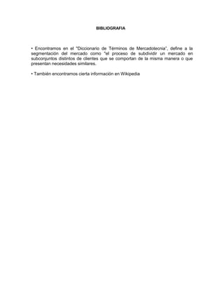 BIBLIOGRAFIA




• Encontramos en el "Diccionario de Términos de Mercadotecnia”, define a la
segmentación del mercado como "el proceso de subdividir un mercado en
subconjuntos distintos de clientes que se comportan de la misma manera o que
presentan necesidades similares.

• También encontramos cierta información en Wikipedia
 
