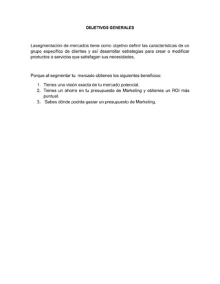 OBJETIVOS GENERALES



Lasegmentación de mercados tiene como objetivo definir las características de un
grupo específico de clientes y así desarrollar estrategias para crear o modificar
productos o servicios que satisfagan sus necesidades.



Porque al segmentar tu mercado obtienes los siguientes beneficios:

   1. Tienes una visión exacta de tu mercado potencial.
   2. Tienes un ahorro en tu presupuesto de Marketing y obtienes un ROI más
      puntual.
   3. Sabes dónde podrás gastar un presupuesto de Marketing.
 