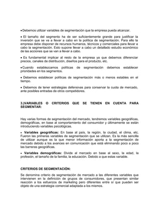 Debemos utilizar variables de segmentación que la empresa pueda alcanzar.

  El tamaño del segmento ha de ser suficientemente grande para justificar la
inversión que se va a llevar a cabo en la política de segmentación. Para ello la
empresa debe disponer de recursos humanos, técnicos y comerciales para llevar a
cabo la segmentación. Esto supone llevar a cabo un detallado estudio económico
de las acciones que se van a llevar a cabo.

  Es fundamental implicar al resto de la empresa ya que debemos diferenciar
precios, canales de distribución, diseños para el producto, etc.

 Cuando establezcamos políticas       de   segmentación    debemos    establecer
prioridades en los segmentos.

   Debemos establecer políticas de segmentación más o menos estables en el
tiempo.

  Debemos de tener estrategias defensivas para conservar la cuota de mercado,
ante posibles entradas de otros competidores.


3.)VARIABLES     O   CRITERIOS     QUE     SE   TIENEN    EN   CUENTA     PARA
SEGMENTAR:


Hay varias formas de segmentación del mercado, tendremos variables geográficas,
demográficas, en base al comportamiento del consumidor y últimamente se están
introduciendo variables psicológicas.
   Variables geográficas: En base al país, la región, la ciudad, el clima, etc.
Fueron las primeras variables de segmentación que se utilizan. Es la más sencilla
de utilizar aunque es la que menor información aporta a la segmentación de
mercado debido a los avances en comunicación que está eliminando poco a poco
las barreras geográficas.
   Variables demográficas: Divide al mercado en base al sexo, la edad, la
profesión, el tamaño de la familia, la educación. Debido a que estas variable.


CRITERIOS DE SEGMENTACIÓN:
Se denomina criterio de segmentación de mercado a las diferentes variables que
intervienen en la definición de grupos de consumidores, que presentan similar
reacción a los esfuerzos de marketing pero diferentes entre sí que pueden ser
objeto de una estrategia comercial adaptada a los mismos.
 