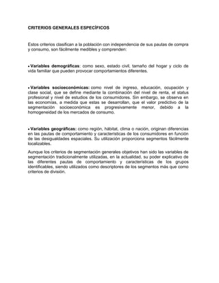 CRITERIOS GENERALES ESPECÍFICOS


Estos criterios clasifican a la población con independencia de sus pautas de compra
y consumo, son fácilmente medibles y comprenden:


 Variables demográficas: como sexo, estado civil, tamaño del hogar y ciclo de
vida familiar que pueden provocar comportamientos diferentes.


  Variables socioeconómicas: como nivel de ingreso, educación, ocupación y
clase social, que se define mediante la combinación del nivel de renta, el status
profesional y nivel de estudios de los consumidores. Sin embargo, se observa en
las economías, a medida que estas se desarrollan, que el valor predictivo de la
segmentación socioeconómica es progresivamente menor, debido a la
homogeneidad de los mercados de consumo.


  Variables geográficas: como región, hábitat, clima o nación, originan diferencias
en las pautas de comportamiento y características de los consumidores en función
de las desigualdades espaciales. Su utilización proporciona segmentos fácilmente
localizables.
Aunque los criterios de segmentación generales objetivos han sido las variables de
segmentación tradicionalmente utilizadas, en la actualidad, su poder explicativo de
las diferentes pautas de comportamiento y características de los grupos
identificables, siendo utilizados como descriptores de los segmentos más que como
criterios de división.
 