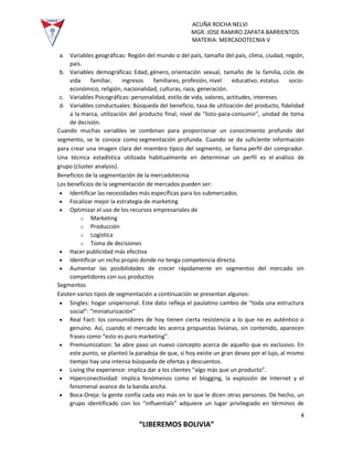 ACUÑA ROCHA NELVI
MGR. JOSE RAMIRO ZAPATA BARRIENTOS
MATERIA: MERCADOTECNIA V
4
“LIBEREMOS BOLIVIA”
a. Variables geográficas: Región del mundo o del país, tamaño del país, clima, ciudad, región,
país.
b. Variables demográficas: Edad, género, orientación sexual, tamaño de la familia, ciclo de
vida familiar, ingresos familiares, profesión, nivel educativo, estatus socio-
económico, religión, nacionalidad, culturas, raza, generación.
c. Variables Psicográficas: personalidad, estilo de vida, valores, actitudes, intereses.
d. Variables conductuales: Búsqueda del beneficio, tasa de utilización del producto, fidelidad
a la marca, utilización del producto final, nivel de "listo-para-consumir", unidad de toma
de decisión.
Cuando muchas variables se combinan para proporcionar un conocimiento profundo del
segmento, se le conoce como segmentación profunda. Cuando se da suficiente información
para crear una imagen clara del miembro típico del segmento, se llama perfil del comprador.
Una técnica estadística utilizada habitualmente en determinar un perfil es el análisis de
grupo (cluster analysis).
Beneficios de la segmentación de la mercadotecnia
Los beneficios de la segmentación de mercados pueden ser:
 Identificar las necesidades más específicas para los submercados.
 Focalizar mejor la estrategia de marketing
 Optimizar el uso de los recursos empresariales de
o Marketing
o Producción
o Logística
o Toma de decisiones
 Hacer publicidad más efectiva
 Identificar un nicho propio donde no tenga competencia directa.
 Aumentar las posibilidades de crecer rápidamente en segmentos del mercado sin
competidores con sus productos
Segmentos
Existen varios tipos de segmentación a continuación se presentan algunos:
 Singles: hogar unipersonal. Este dato refleja el paulatino cambio de “toda una estructura
social”: “miniaturización”
 Real Fact: los consumidores de hoy tienen cierta resistencia a lo que no es auténtico o
genuino. Así, cuando el mercado les acerca propuestas livianas, sin contenido, aparecen
frases como “esto es puro marketing”.
 Premiumization: Se abre paso un nuevo concepto acerca de aquello que es exclusivo. En
este punto, se planteó la paradoja de que, si hoy existe un gran deseo por el lujo, al mismo
tiempo hay una intensa búsqueda de ofertas y descuentos.
 Living the experience: implica dar a los clientes “algo más que un producto”.
 Hiperconectividad: implica fenómenos como el blogging, la explosión de Internet y el
fenomenal avance de la banda ancha.
 Boca-Oreja: la gente confía cada vez más en lo que le dicen otras personas. De hecho, un
grupo identificado con los “influentials” adquiere un lugar privilegiado en términos de
 