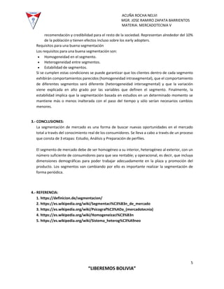 ACUÑA ROCHA NELVI
MGR. JOSE RAMIRO ZAPATA BARRIENTOS
MATERIA: MERCADOTECNIA V
5
“LIBEREMOS BOLIVIA”
recomendación y credibilidad para el resto de la sociedad. Representan alrededor del 10%
de la población y tienen efectos incluso sobre los early adopters.
Requisitos para una buena segmentación
Los requisitos para una buena segmentación son:
 Homogeneidad en el segmento.
 Heterogeneidad entre segmentos.
 Estabilidad de segmentos.
Si se cumplen estas condiciones se puede garantizar que los clientes dentro de cada segmento
exhibirán comportamientos parecidos (homogeneidad intrasegmental), que el comportamiento
de diferentes segmentos será diferente (heterogeneidad intersegmental) y que la variación
viene explicada en alto grado por las variables que definen el segmento. Finalmente, la
estabilidad implica que la segmentación basada en estudios en un determinado momento se
mantiene más o menos inalterada con el paso del tiempo y sólo serían necesarios cambios
menores.
3.- CONCLUSIONES:
La segmentación de mercado es una forma de buscar nuevas oportunidades en el mercado
total a través del conocimiento real de los consumidores. Se lleva a cabo a través de un proceso
que consta de 3 etapas: Estudio, Análisis y Preparación de perfiles.
El segmento de mercado debe de ser homogéneo a su interior, heterogéneo al exterior, con un
número suficiente de consumidores para que sea rentable; y operacional, es decir, que incluya
dimensiones demográficas para poder trabajar adecuadamente en la plaza y promoción del
producto. Los segmentos van cambiando por ello es importante realizar la segmentación de
forma periódica.
4.- REFERENCIA:
1. https://definicion.de/segmentacion/
2. https://es.wikipedia.org/wiki/Segmentaci%C3%B3n_de_mercado
3. https://es.wikipedia.org/wiki/Psicograf%C3%ADa_(mercadotecnia)
4. https://es.wikipedia.org/wiki/Homogeneizaci%C3%B3n
5. https://es.wikipedia.org/wiki/Sistema_heterog%C3%A9neo
 