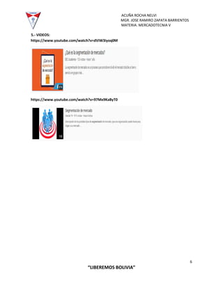 ACUÑA ROCHA NELVI
MGR. JOSE RAMIRO ZAPATA BARRIENTOS
MATERIA: MERCADOTECNIA V
6
“LIBEREMOS BOLIVIA”
5.- VIDEOS:
https://www.youtube.com/watch?v=dViW3iyoq0M
https://www.youtube.com/watch?v=97Mx9KaByT0
 