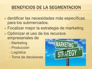 BENEFICIOS DE LA SEGMENTACION

 dentificar las necesidades más específicas
  para los submercados.
 Focalizar mejor la estrategia de marketing
 Optimizar el uso de los recursos
  empresariales de
     Marketing
     Producción
     Logística
     Toma   de decisiones
 