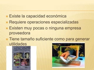  Existe la capacidad económica
 Requiere operaciones especializadas

 Existen muy pocas o ninguna empresa
  proveedora
 Tiene tamaño suficiente como para generar
  utilidades
 