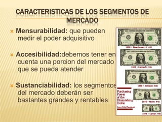 CARACTERISTICAS DE LOS SEGMENTOS DE
                 MERCADO
   Mensurabilidad: que pueden
    medir el poder adquisitivo

   Accesibilidad:debemos tener en
    cuenta una porcion del mercado
    que se pueda atender

   Sustanciabilidad: los segmentos
    del mercado deberán ser
    bastantes grandes y rentables
 
