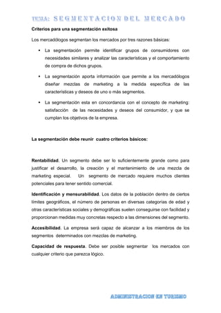 Criterios para una segmentación exitosa
Los mercadólogos segmentan los mercados por tres razones básicas:
 La segmentación permite identificar grupos de consumidores con
necesidades similares y analizar las características y el comportamiento
de compra de dichos grupos.
 La segmentación aporta información que permite a los mercadólogos
diseñar mezclas de marketing a la medida específica de las
características y deseos de uno o más segmentos.
 La segmentación esta en concordancia con el concepto de marketing:
satisfacción de las necesidades y deseos del consumidor, y que se
cumplan los objetivos de la empresa.
La segmentación debe reunir cuatro criterios básicos:
Rentabilidad. Un segmento debe ser lo suficientemente grande como para
justificar el desarrollo, la creación y el mantenimiento de una mezcla de
marketing especial. Un segmento de mercado requiere muchos clientes
potenciales para tener sentido comercial.
Identificación y mensurabilidad. Los datos de la población dentro de ciertos
límites geográficos, el número de personas en diversas categorías de edad y
otras características sociales y demográficas suelen conseguirse con facilidad y
proporcionan medidas muy concretas respecto a las dimensiones del segmento.
Accesibilidad. La empresa será capaz de alcanzar a los miembros de los
segmentos determinados con mezclas de marketing.
Capacidad de respuesta. Debe ser posible segmentar los mercados con
cualquier criterio que parezca lógico.
 