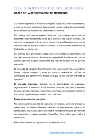 BASES DE LA SEGMENTACIÓN DE MERCADOS
A la hora de segmentar el mercado, la empresa puede optar entre varios criterios;
a partir de diversos parámetros, las empresas pueden realizar la segmentación
de su mercado de acuerdo a su capacidad y su producto.
Esto quiere decir que se pueden diferenciar, qué variables hacen que un
segmento sea potencialmente cliente de la empresa, o lo sea del producto, o lo
sea de la competencia, o dentro de los clientes qué variables determinan que se
consuma más de nuestro producto o menos, o qué variables determinan la
fidelidad de un cliente, etc.
Los criterios de segmentación usados con el fin de establecer segmentos en el
mercado son muy variados. Su aplicación depende del tipo de mercado que se
quiera segmentar. Existen básicamente dos tipos de mercado que se pueden
segmentar:
El mercado de consumo final: Consiste en la segmentación de consumidores
finales, quienes compran o usan productos o necesidades confines no
comerciales. Los consumidores finales es lo que se dan a llamar "mercado de
consumo".
El mercado industrial: Consiste en la segmentación de empresas,
organizaciones e industrias. Estos usuarios compran productos o servicios
(materias primas, materiales, maquinarias, insumos en general) para usarlos en
sus propios negocios o para fabricar otros productos.
Bases para segmentar mercados
No existe una forma sencilla de segmentar un mercado, para este proceso se
deben tener en cuenta diferentes variables de segmentación, solas y en
combinación, con el propósito de descifrar la verdadera estructura del mercado
(se trataran las principales variables: Geográfica, Demográfica, psicográfica y
conductual).
Principales variables de segmentación para los mercados:
 