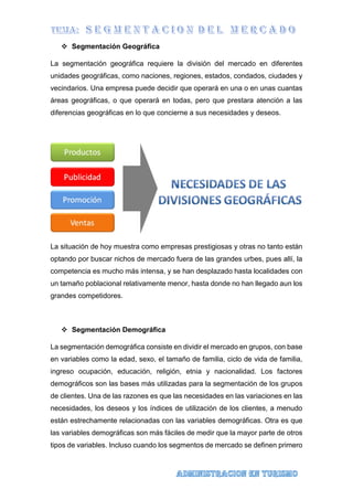  Segmentación Geográfica
La segmentación geográfica requiere la división del mercado en diferentes
unidades geográficas, como naciones, regiones, estados, condados, ciudades y
vecindarios. Una empresa puede decidir que operará en una o en unas cuantas
áreas geográficas, o que operará en todas, pero que prestara atención a las
diferencias geográficas en lo que concierne a sus necesidades y deseos.
La situación de hoy muestra como empresas prestigiosas y otras no tanto están
optando por buscar nichos de mercado fuera de las grandes urbes, pues allí, la
competencia es mucho más intensa, y se han desplazado hasta localidades con
un tamaño poblacional relativamente menor, hasta donde no han llegado aun los
grandes competidores.
 Segmentación Demográfica
La segmentación demográfica consiste en dividir el mercado en grupos, con base
en variables como la edad, sexo, el tamaño de familia, ciclo de vida de familia,
ingreso ocupación, educación, religión, etnia y nacionalidad. Los factores
demográficos son las bases más utilizadas para la segmentación de los grupos
de clientes. Una de las razones es que las necesidades en las variaciones en las
necesidades, los deseos y los índices de utilización de los clientes, a menudo
están estrechamente relacionadas con las variables demográficas. Otra es que
las variables demográficas son más fáciles de medir que la mayor parte de otros
tipos de variables. Incluso cuando los segmentos de mercado se definen primero
 