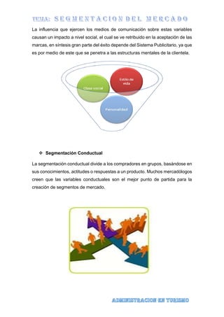La influencia que ejercen los medios de comunicación sobre estas variables
causan un impacto a nivel social, el cual se ve retribuido en la aceptación de las
marcas, en síntesis gran parte del éxito depende del Sistema Publicitario, ya que
es por medio de este que se penetra a las estructuras mentales de la clientela.
 Segmentación Conductual
La segmentación conductual divide a los compradores en grupos, basándose en
sus conocimientos, actitudes o respuestas a un producto. Muchos mercadólogos
creen que las variables conductuales son el mejor punto de partida para la
creación de segmentos de mercado.
 
