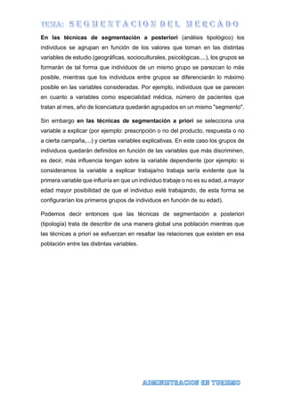En las técnicas de segmentación a posteriori (análisis tipológico) los
individuos se agrupan en función de los valores que toman en las distintas
variables de estudio (geográficas, socioculturales, psicológicas....), los grupos se
formarán de tal forma que individuos de un mismo grupo se parezcan lo más
posible, mientras que los individuos entre grupos se diferenciarán lo máximo
posible en las variables consideradas. Por ejemplo, individuos que se parecen
en cuanto a variables como especialidad médica, número de pacientes que
tratan al mes, año de licenciatura quedarán agrupados en un mismo "segmento".
Sin embargo en las técnicas de segmentación a priori se selecciona una
variable a explicar (por ejemplo: prescripción o no del producto, respuesta o no
a cierta campaña,...) y ciertas variables explicativas. En este caso los grupos de
individuos quedarán definidos en función de las variables que más discriminen,
es decir, más influencia tengan sobre la variable dependiente (por ejemplo: si
consideramos la variable a explicar trabaja/no trabaja sería evidente que la
primera variable que influiría en que un individuo trabaje o no es su edad, a mayor
edad mayor posibilidad de que el individuo esté trabajando, de esta forma se
configurarían los primeros grupos de individuos en función de su edad).
Podemos decir entonces que las técnicas de segmentación a posteriori
(tipología) trata de describir de una manera global una población mientras que
las técnicas a priori se esfuerzan en resaltar las relaciones que existen en esa
población entre las distintas variables.
 