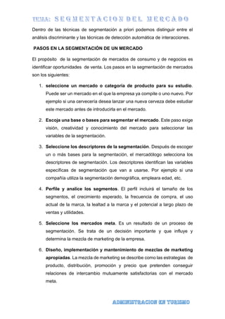 Dentro de las técnicas de segmentación a priori podemos distinguir entre el
análisis discriminante y las técnicas de detección automática de interacciones.
PASOS EN LA SEGMENTACIÓN DE UN MERCADO
El propósito de la segmentación de mercados de consumo y de negocios es
identificar oportunidades de venta. Los pasos en la segmentación de mercados
son los siguientes:
1. seleccione un mercado o categoría de producto para su estudio.
Puede ser un mercado en el que la empresa ya compite o uno nuevo. Por
ejemplo si una cervecería desea lanzar una nueva cerveza debe estudiar
este mercado antes de introducirla en el mercado.
2. Escoja una base o bases para segmentar el mercado. Este paso exige
visión, creatividad y conocimiento del mercado para seleccionar las
variables de la segmentación.
3. Seleccione los descriptores de la segmentación. Después de escoger
un o más bases para la segmentación, el mercadólogo selecciona los
descriptores de segmentación. Los descriptores identifican las variables
específicas de segmentación que van a usarse. Por ejemplo si una
compañía utiliza la segmentación demográfica, empleara edad, etc.
4. Perfile y analice los segmentos. El perfil incluirá el tamaño de los
segmentos, el crecimiento esperado, la frecuencia de compra, el uso
actual de la marca, la lealtad a la marca y el potencial a largo plazo de
ventas y utilidades.
5. Seleccione los mercados meta. Es un resultado de un proceso de
segmentación. Se trata de un decisión importante y que influye y
determina la mezcla de marketing de la empresa.
6. Diseño, implementación y mantenimiento de mezclas de marketing
apropiadas. La mezcla de marketing se describe como las estrategias de
producto, distribución, promoción y precio que pretenden conseguir
relaciones de intercambio mutuamente satisfactorias con el mercado
meta.
 