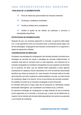 FINALIDAD DE LA SEGMENTACIÓN
 Pone de relieve las oportunidades de mercado existentes
 Contribuye a establecer prioridades
 Facilita el análisis de la competencia
 Facilita el ajuste de las ofertas de productos o servicios a
necesidades específicas.
ESTRATEGIAS DE SEGMENTACIÓN
Después de que una empresa segmentó un mercado, la gerencia debe elegir
uno o más segmentos como sus mercados meta. La empresa puede seguir una
de tres estrategias: congregación del mercado, concentración en un segmento u
objeto de segmentos múltiples.
CONGREGACIÓN DE MERCADO
Al adoptar una estrategia de congregación del mercado (también conocida como
estrategia de mercado de masas o estrategia de mercado indiferenciado), el
vendedor trata todo su mercado como un solo segmento. Los miembros de un
mercado congregado se consideran semejantes en lo que respecta a la demanda
de un producto. Es decir, que los clientes están dispuestos a hacer algunas
concesiones en aspectos menos importantes con el fin de disfrutar del principal
beneficio que ofrece el producto. En esta situación el mercado total es la meta
de la empresa; por tanto, la gerencia puede establecer una sola una sola mezcla
de marketing y llegar a la mayoría de los consumidores del mercado completo.
En realidad, la noción de un mercado congregado es poco frecuente.
El mercado total para la mayor parte de los productos es demasiado variado
demasiado heterogéneo par considerarlo una entidad única y uniforme.
En general la estrategia de congregación se elige después de que la empresa
buscó segmentos en el mercado y concluyó que, a pesar de las diferencias, la
mayoría de los clientes del mercado total responderían de manera muy parecida
a una mezcla de marketing.
 