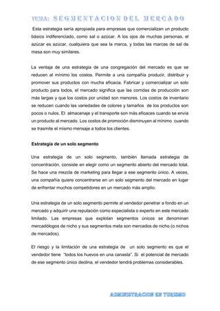 Esta estrategia sería apropiada para empresas que comercializan un producto
básico indiferenciado, como sal o azúcar. A los ojos de muchas personas, el
azúcar es azúcar, cualquiera que sea la marca, y todas las marcas de sal de
mesa son muy similares.
La ventaja de una estrategia de una congregación del mercado es que se
reducen al mínimo los costos. Permite a una compañía producir, distribuir y
promover sus productos con mucha eficacia. Fabricar y comercializar un solo
producto para todos, el mercado significa que las corridas de producción son
más largas y que los costos por unidad son menores. Los costos de inventario
se reducen cuando las variedades de colores y tamaños de los productos son
pocos o nulos. El almacenaje y el transporte son más eficaces cuando se envía
un producto al mercado. Los costos de promoción disminuyen al mínimo cuando
se trasmite el mismo mensaje a todos los clientes.
Estrategia de un solo segmento
Una estrategia de un solo segmento, también llamada estrategia de
concentración, consiste en elegir como un segmento abierto del mercado total.
Se hace una mezcla de marketing para llegar a ese segmento único. A veces,
una compañía quiere concentrarse en un solo segmento del mercado en lugar
de enfrentar muchos competidores en un mercado más amplio.
Una estrategia de un solo segmento permite al vendedor penetrar a fondo en un
mercado y adquirir una reputación como especialista o experto en este mercado
limitado. Las empresas que explotan segmentos únicos se denominan
mercadólogos de nicho y sus segmentos meta son mercados de nicho (o nichos
de mercados).
El riesgo y la limitación de una estrategia de un solo segmento es que el
vendedor tiene “todos los huevos en una canasta”. Si el potencial de mercado
de ese segmento único declina, el vendedor tendrá problemas considerables.
 