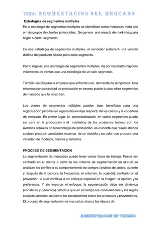 Estrategias de segmentos múltiples
En la estrategia de segmentos múltiples se identifican como mercados meta dos
o más grupos de clientes potenciales. Se genera una mezcla de marketing para
llegar a cada segmento.
En una estrategia de segmentos múltiples, el vendedor elaborará una versión
distinta del producto básico para cada segmento.
Por lo regular, una estrategia de segmentos múltiples da por resultado mayores
volúmenes de ventas que una estrategia de un solo segmento.
También es útil para la empresa que enfrenta una demanda de temporada. Una
empresa con capacidad de producción en exceso puede buscar otros segmentos
de mercado que la absorban.
Los planes de segmentos múltiples pueden traer beneficios para una
organización pero tienen alguna desventaja respecto de los costos y la cobertura
del mercado .En primer lugar, la comercialización en varios segmentos puede
ser cara en la producción y el marketing de los productos. Incluso con los
avances actuales en la tecnología de producción, es evidente que resulta menos
costoso producir cantidades masivas de un modelo y un color que producir una
variedad de modelos, colores y tamaños.
PROCESO DE SEGMENTACIÓN
La segmentación de mercados puede tener varios focos de trabajo. Puede ser
centrado en el cliente a partir de los criterios de segmentación en el cual se
analizan los perfiles o su comportamiento de compra (análisis del antes, durante
y después de la compra, la frecuencia, el volumen, la ocasión); centrado en el
proveedor, lo cual conlleva a un enfoque especial en la imagen, la opinión y la
preferencia. Y sin importar el enfoque, la segmentación debe ser dinámica
(constante y periódica) debido a que en el tiempo los consumidores y las reglas
sociales cambian, así como las percepciones sobre los productos y proveedores.
El proceso de segmentación de mercados abarca las etapas de:
 
