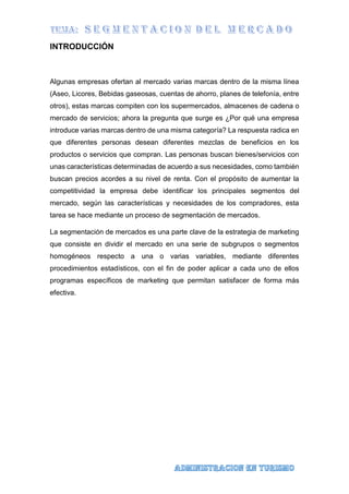 INTRODUCCIÓN
Algunas empresas ofertan al mercado varias marcas dentro de la misma línea
(Aseo, Licores, Bebidas gaseosas, cuentas de ahorro, planes de telefonía, entre
otros), estas marcas compiten con los supermercados, almacenes de cadena o
mercado de servicios; ahora la pregunta que surge es ¿Por qué una empresa
introduce varias marcas dentro de una misma categoría? La respuesta radica en
que diferentes personas desean diferentes mezclas de beneficios en los
productos o servicios que compran. Las personas buscan bienes/servicios con
unas características determinadas de acuerdo a sus necesidades, como también
buscan precios acordes a su nivel de renta. Con el propósito de aumentar la
competitividad la empresa debe identificar los principales segmentos del
mercado, según las características y necesidades de los compradores, esta
tarea se hace mediante un proceso de segmentación de mercados.
La segmentación de mercados es una parte clave de la estrategia de marketing
que consiste en dividir el mercado en una serie de subgrupos o segmentos
homogéneos respecto a una o varias variables, mediante diferentes
procedimientos estadísticos, con el fin de poder aplicar a cada uno de ellos
programas específicos de marketing que permitan satisfacer de forma más
efectiva.
 